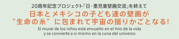 20周年記念プロジェクト「日・墨児童壁画交流」を終えて　日本とメキシコの子ども達の壁画が”生命の糸に包まれて宇宙の揺りかごとなる！”